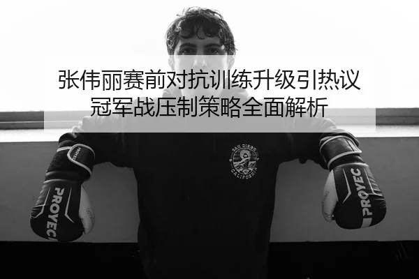张伟丽赛前对抗训练升级引热议 冠军战压制策略全面解析